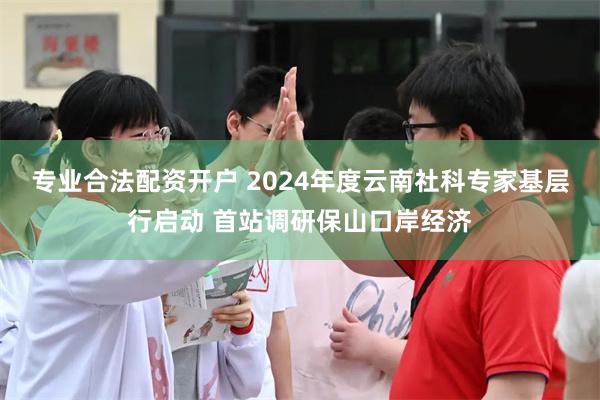 专业合法配资开户 2024年度云南社科专家基层行启动 首站调研保山口岸经济