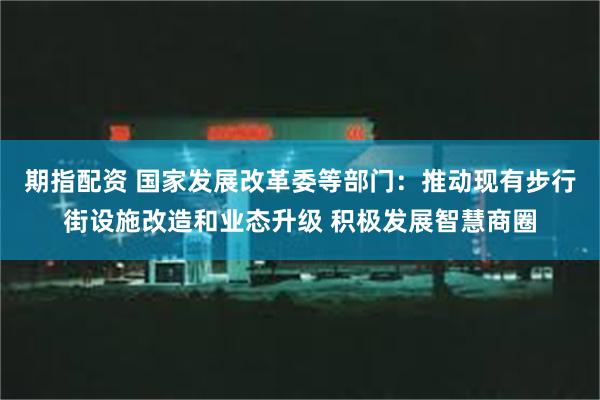 期指配资 国家发展改革委等部门：推动现有步行街设施改造和业态升级 积极发展智慧商圈