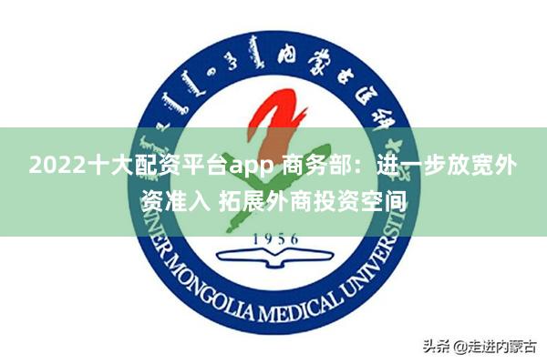 2022十大配资平台app 商务部：进一步放宽外资准入 拓展外商投资空间