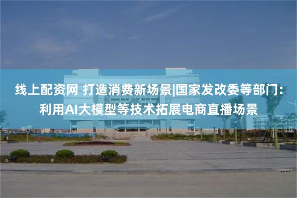 线上配资网 打造消费新场景|国家发改委等部门：利用AI大模型等技术拓展电商直播场景