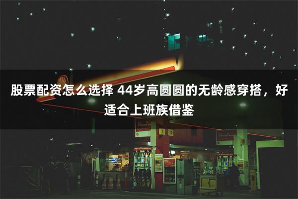 股票配资怎么选择 44岁高圆圆的无龄感穿搭，好适合上班族借鉴