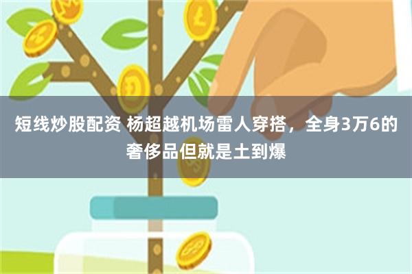 短线炒股配资 杨超越机场雷人穿搭，全身3万6的奢侈品但就是土到爆