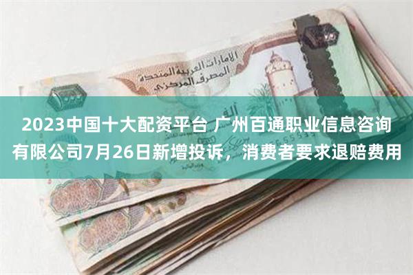 2023中国十大配资平台 广州百通职业信息咨询有限公司7月26日新增投诉，消费者要求退赔费用