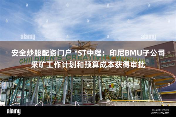 安全炒股配资门户 *ST中程：印尼BMU子公司采矿工作计划和预算成本获得审批