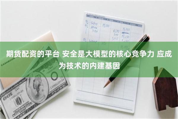 期货配资的平台 安全是大模型的核心竞争力 应成为技术的内建基因