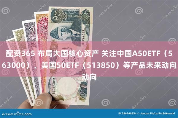 配资365 布局大国核心资产 关注中国A50ETF（563000）、美国50ETF（513850）等产品未来动向