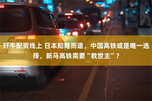 好牛配资线上 日本知难而退，中国高铁或是唯一选择，新马高铁需要“救世主”？