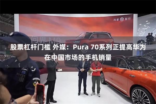 股票杠杆门槛 外媒：Pura 70系列正提高华为在中国市场的手机销量