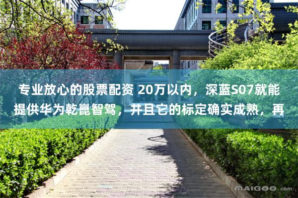 专业放心的股票配资 20万以内，深蓝S07就能提供华为乾崑智驾，并且它的标定确实成熟，再