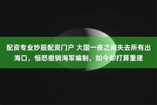 配资专业炒股配资门户 大国一夜之间失去所有出海口，恼怒撤销海军编制，如今却打算重建